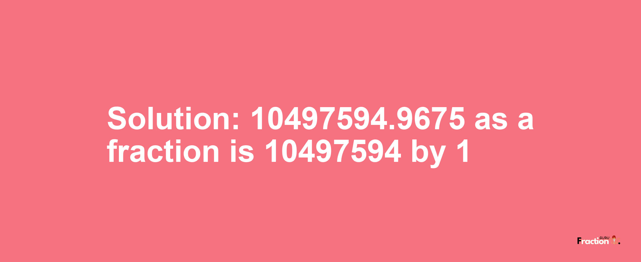 Solution:10497594.9675 as a fraction is 10497594/1